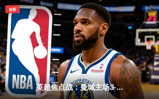 英超焦点战：曼城主场3-1逆转曼联，哈兰德双响领跑射手榜