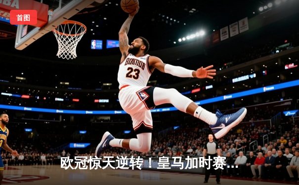 欧冠惊天逆转！皇马加时赛3-2淘汰曼城，本泽马点射定乾坤