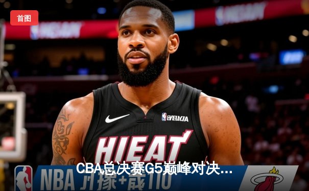 CBA总决赛G5巅峰对决：辽宁本钢加时险胜广东宏远夺队史第四冠